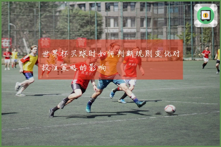 世界杯买球时如何判断规则变化对投注策略的影响