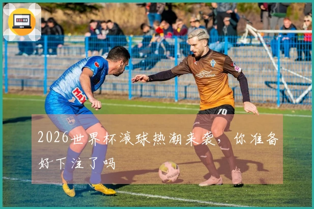 2026世界杯滚球热潮来袭，你准备好下注了吗