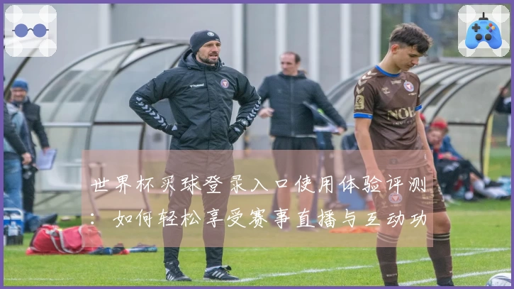 世界杯买球登录入口使用体验评测：如何轻松享受赛事直播与互动功能