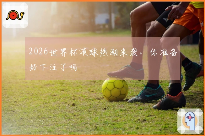 2026世界杯滚球热潮来袭，你准备好下注了吗